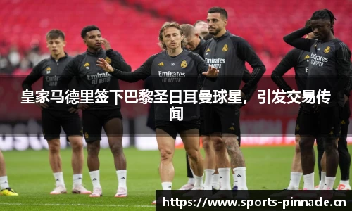 皇家马德里签下巴黎圣日耳曼球星，引发交易传闻