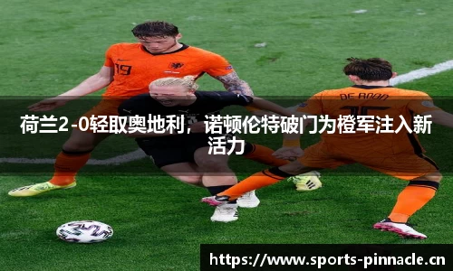 荷兰2-0轻取奥地利，诺顿伦特破门为橙军注入新活力